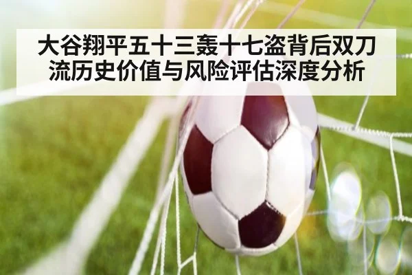 大谷翔平五十三轰十七盗背后双刀流历史价值与风险评估深度分析