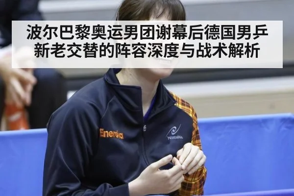 波尔巴黎奥运男团谢幕后德国男乒新老交替的阵容深度与战术解析